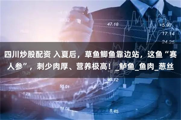 四川炒股配资 入夏后，草鱼鲫鱼靠边站，这鱼“赛人参”，刺少肉厚、营养极高！_鲈鱼_鱼肉_葱丝
