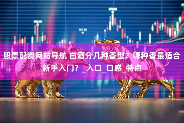 股票配资网站导航 白酒分几种香型？哪种香最适合新手入门？_入口_口感_特点