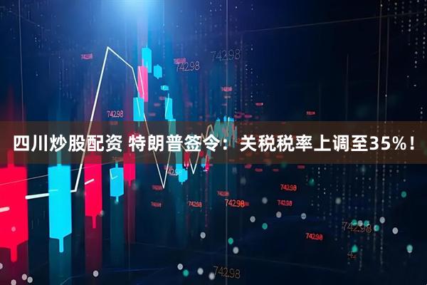 四川炒股配资 特朗普签令：关税税率上调至35%！