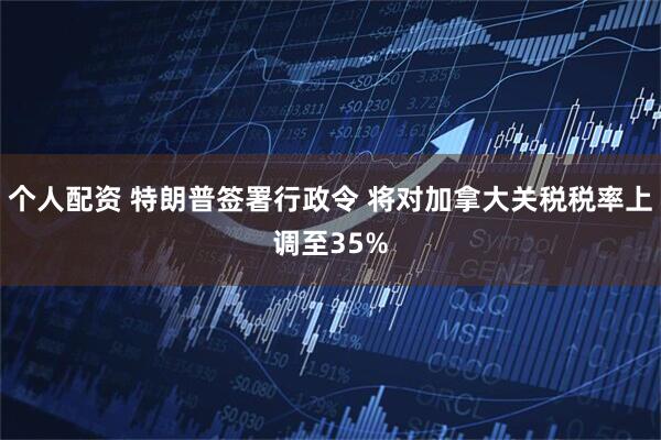 个人配资 特朗普签署行政令 将对加拿大关税税率上调至35%