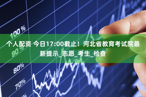 个人配资 今日17:00截止！河北省教育考试院最新提示_志愿_考生_检查