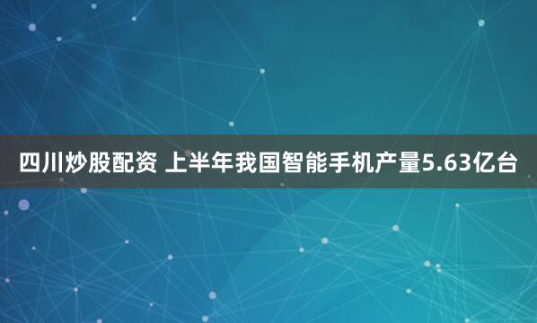四川炒股配资 上半年我国智能手机产量5.63亿台