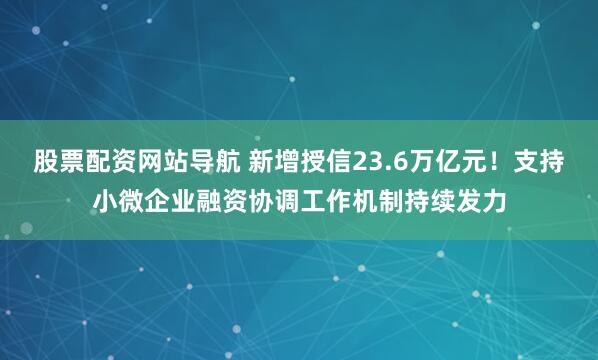 股票配资网站导航 新增授信23.6万亿元！支持小微企业融资协调工作机制持续发力