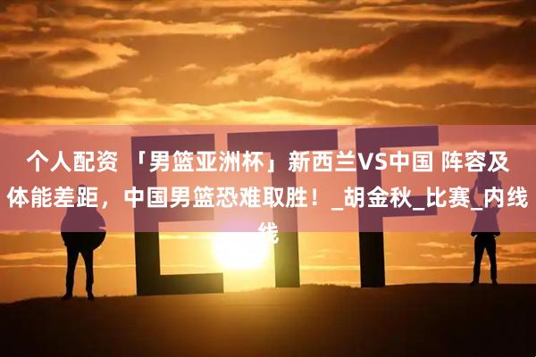 个人配资 「男篮亚洲杯」新西兰VS中国 阵容及体能差距，中国男篮恐难取胜！_胡金秋_比赛_内线