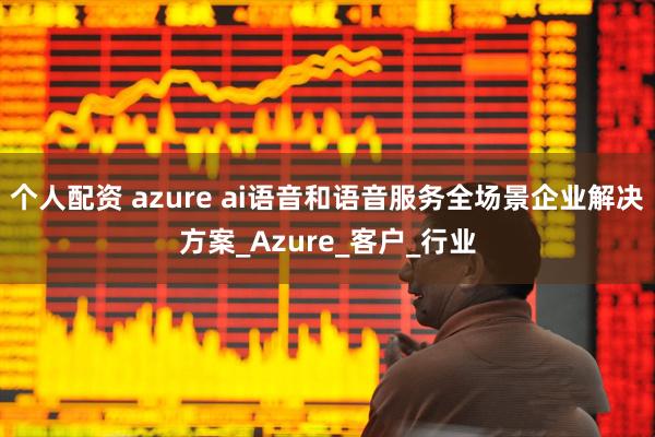 个人配资 azure ai语音和语音服务全场景企业解决方案_Azure_客户_行业