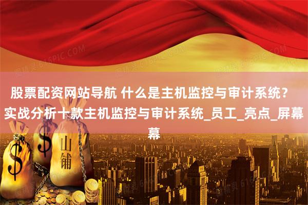 股票配资网站导航 什么是主机监控与审计系统？ 实战分析十款主机监控与审计系统_员工_亮点_屏幕