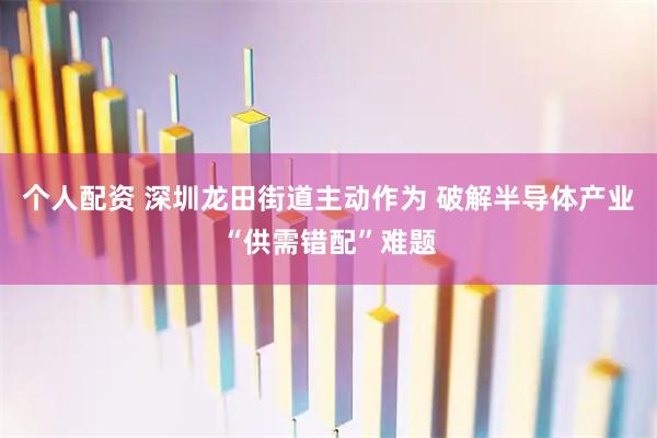 个人配资 深圳龙田街道主动作为 破解半导体产业“供需错配”难题