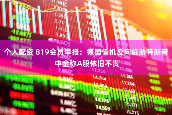 个人配资 819会员早报：德国借机反向威胁特朗普 中金称A股依旧不贵