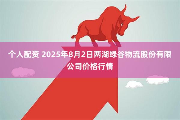 个人配资 2025年8月2日两湖绿谷物流股份有限公司价格行情