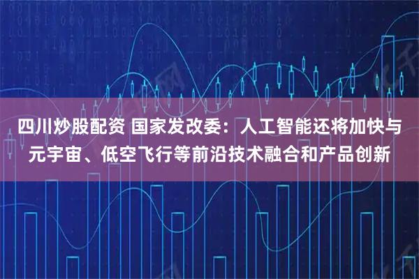 四川炒股配资 国家发改委：人工智能还将加快与元宇宙、低空飞行等前沿技术融合和产品创新