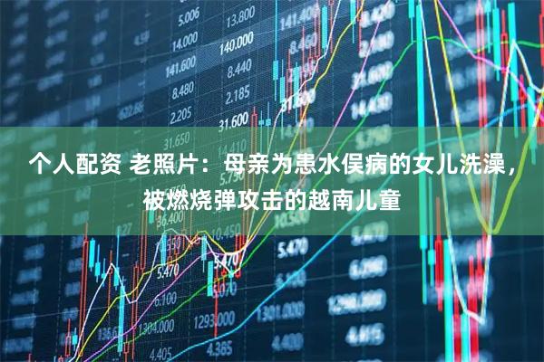 个人配资 老照片：母亲为患水俣病的女儿洗澡，被燃烧弹攻击的越南儿童