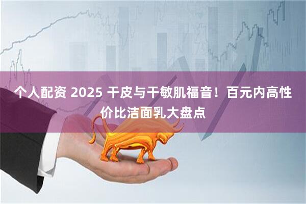 个人配资 2025 干皮与干敏肌福音！百元内高性价比洁面乳大盘点