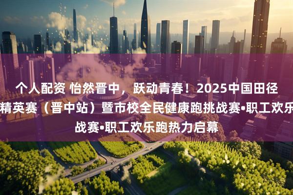 个人配资 怡然晋中，跃动青春！2025中国田径协会10公里精英赛（晋中站）暨市校全民健康跑挑战赛•职工欢乐跑热力启幕