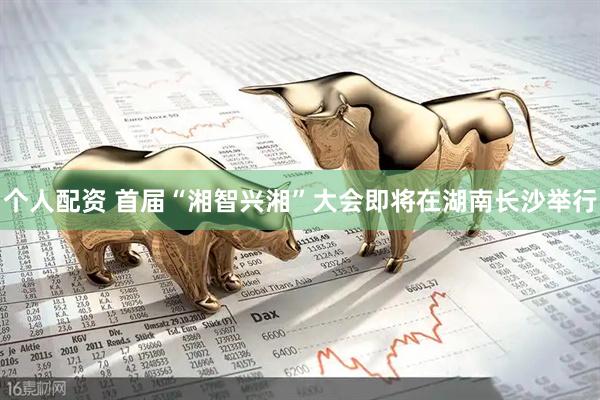 个人配资 首届“湘智兴湘”大会即将在湖南长沙举行