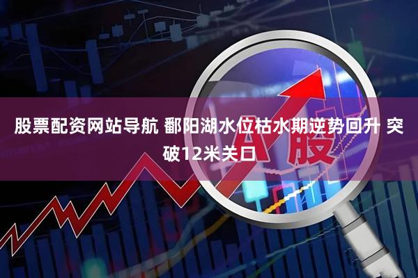 股票配资网站导航 鄱阳湖水位枯水期逆势回升 突破12米关口