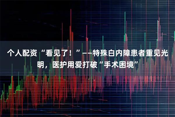 个人配资 “看见了！”——特殊白内障患者重见光明，医护用爱打破“手术困境”