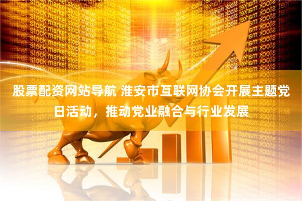 股票配资网站导航 淮安市互联网协会开展主题党日活动，推动党业融合与行业发展