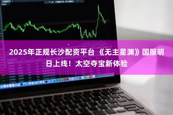 2025年正规长沙配资平台 《无主星渊》国服明日上线！太空夺宝新体验