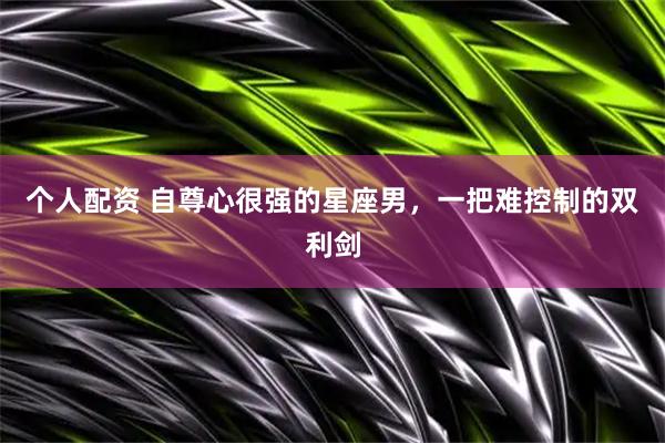 个人配资 自尊心很强的星座男，一把难控制的双利剑