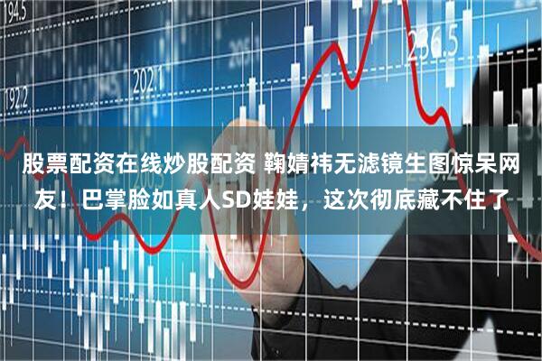股票配资在线炒股配资 鞠婧祎无滤镜生图惊呆网友！巴掌脸如真人SD娃娃，这次彻底藏不住了