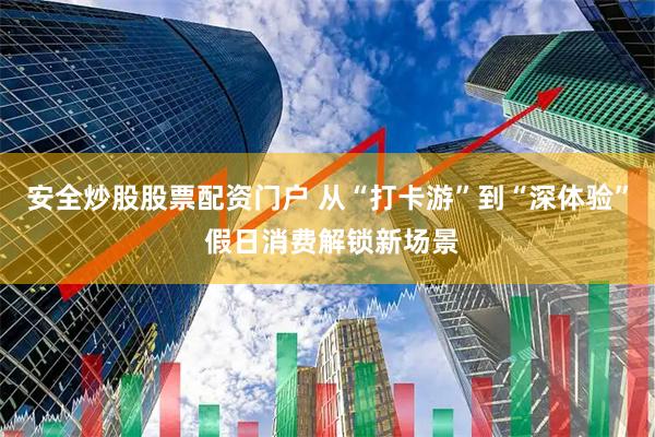 安全炒股股票配资门户 从“打卡游”到“深体验” 假日消费解锁新场景
