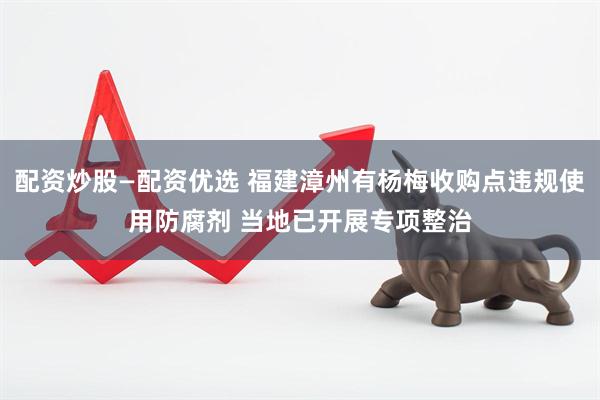 配资炒股—配资优选 福建漳州有杨梅收购点违规使用防腐剂 当地已开展专项整治