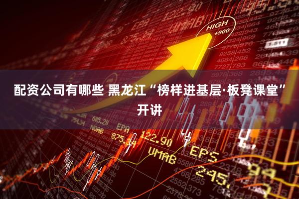 配资公司有哪些 黑龙江“榜样进基层·板凳课堂”开讲